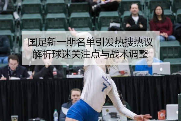 国足新一期名单引发热搜热议 解析球迷关注点与战术调整